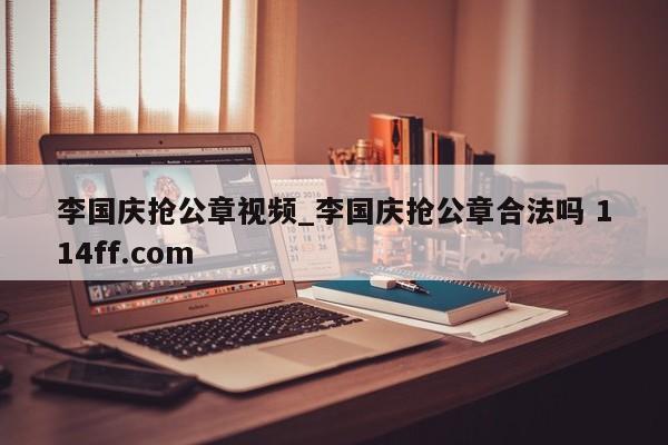 李国庆抢公章视频_李国庆抢公章合法吗 114ff.com 