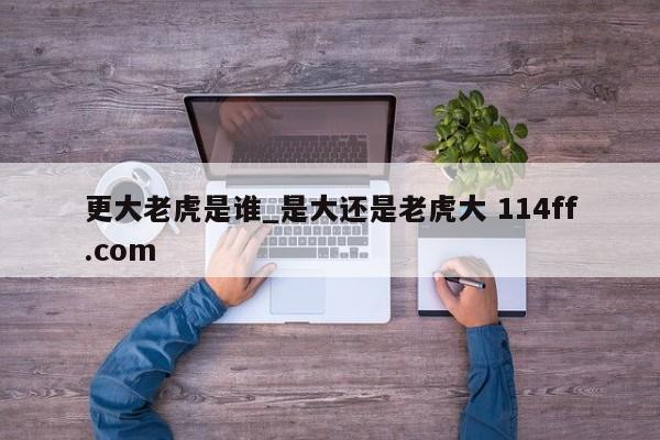 更大老虎是谁_是大还是老虎大 114ff.com 