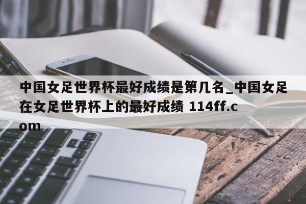 中国女足世界杯最好成绩是第几名_中国女足在女足世界杯上的最好成绩 114ff.com 