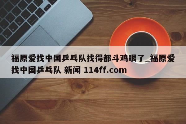 福原爱找中国乒乓队找得都斗鸡眼了_福原爱找中国乒乓队 新闻 114ff.com 