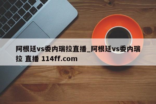 阿根廷vs委内瑞拉直播_阿根廷vs委内瑞拉 直播 114ff.com 