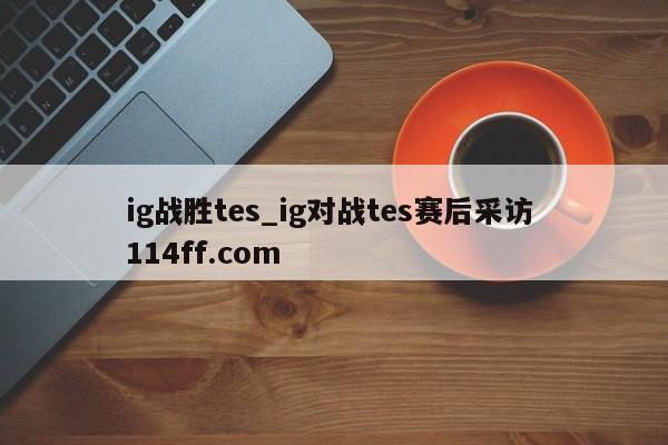 ig战胜tes_ig对战tes赛后采访 114ff.com 