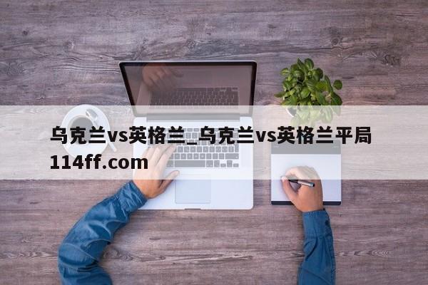 乌克兰vs英格兰_乌克兰vs英格兰平局 114ff.com 