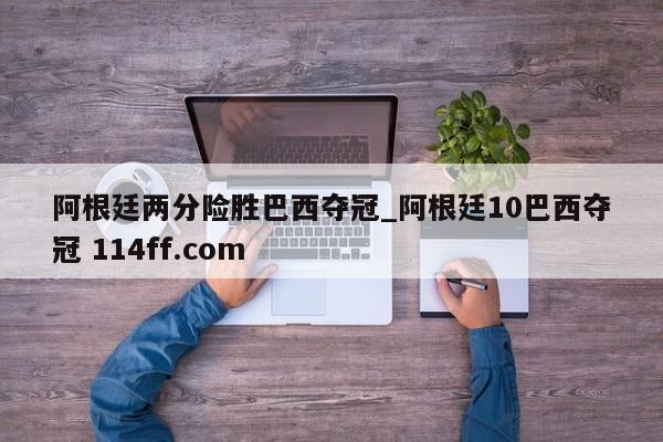 阿根廷两分险胜巴西夺冠_阿根廷10巴西夺冠 114ff.com 