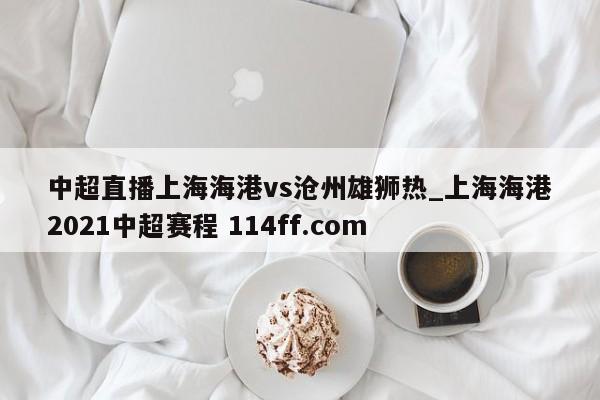 中超直播上海海港vs沧州雄狮热_上海海港2021中超赛程 114ff.com 