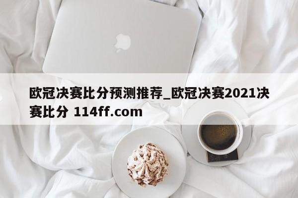 欧冠决赛比分预测推荐_欧冠决赛2021决赛比分 114ff.com 
