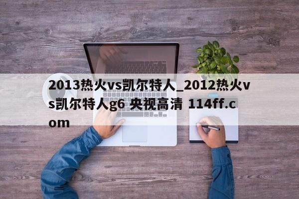 2013热火vs凯尔特人_2012热火vs凯尔特人g6 央视高清 114ff.com 