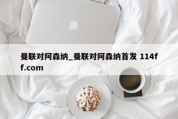 曼联对阿森纳_曼联对阿森纳首发 114ff.com 