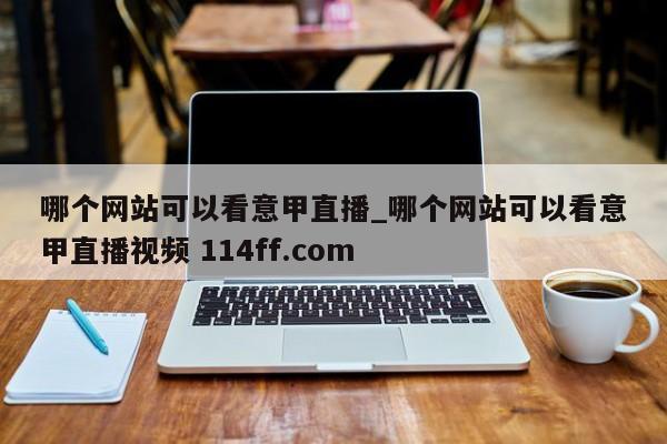 哪个网站可以看意甲直播_哪个网站可以看意甲直播视频 114ff.com 
