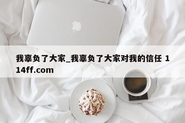我辜负了大家_我辜负了大家对我的信任 114ff.com 
