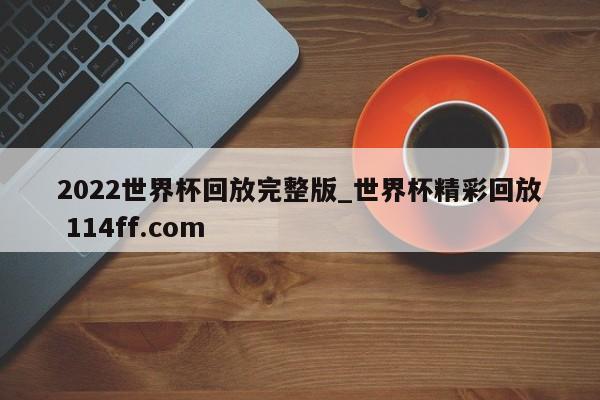 2022世界杯回放完整版_世界杯精彩回放 114ff.com 