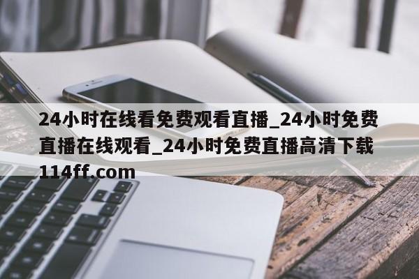 24小时在线看免费观看直播_24小时免费直播在线观看_24小时免费直播高清下载 114ff.com 