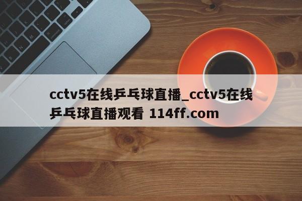 cctv5在线乒乓球直播_cctv5在线乒乓球直播观看 114ff.com 