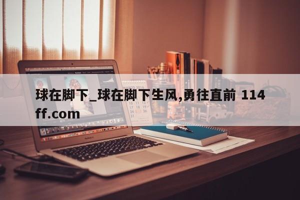 球在脚下_球在脚下生风,勇往直前 114ff.com 