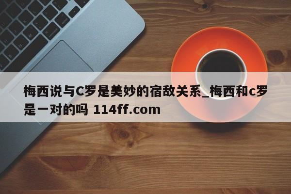梅西说与C罗是美妙的宿敌关系_梅西和c罗是一对的吗 114ff.com 