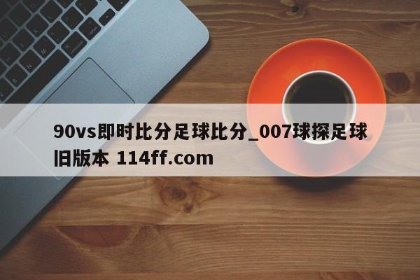 90vs即时比分足球比分_007球探足球旧版本 114ff.com 