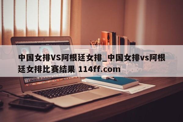 中国女排VS阿根廷女排_中国女排vs阿根廷女排比赛结果 114ff.com 