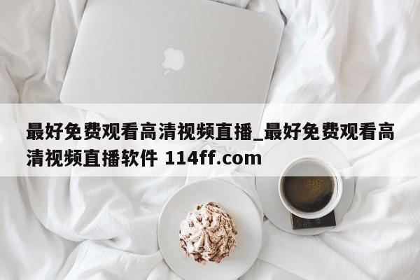最好免费观看高清视频直播_最好免费观看高清视频直播软件 114ff.com 