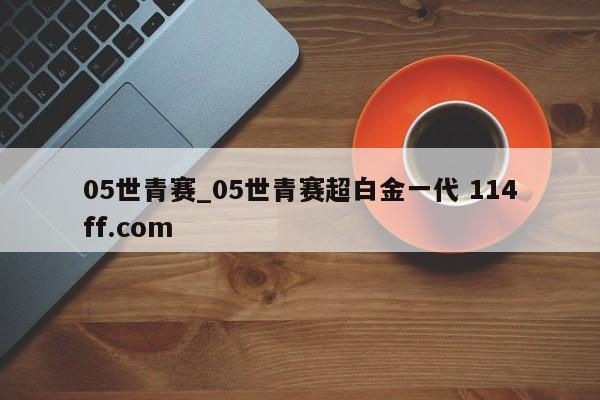 05世青赛_05世青赛超白金一代 114ff.com 