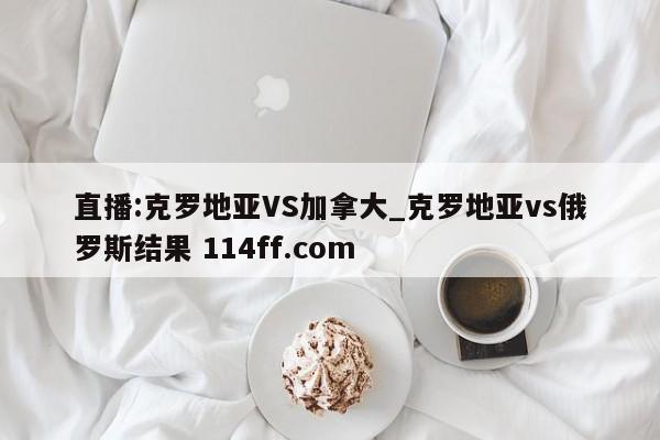 直播:克罗地亚VS加拿大_克罗地亚vs俄罗斯结果 114ff.com 