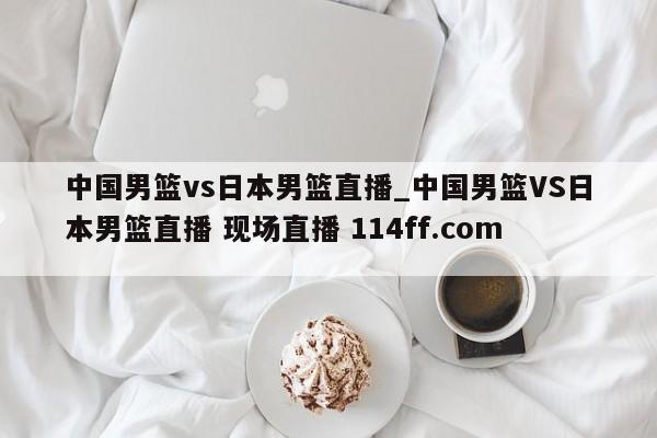 中国男篮vs日本男篮直播_中国男篮VS日本男篮直播 现场直播 114ff.com 