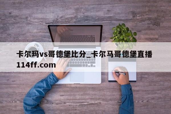 卡尔玛vs哥德堡比分_卡尔马哥德堡直播 114ff.com 