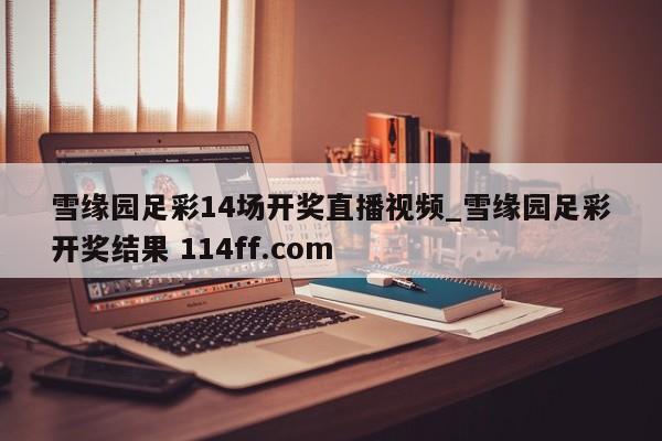 雪缘园足彩14场开奖直播视频_雪缘园足彩开奖结果 114ff.com 