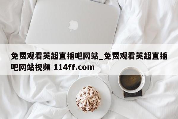 免费观看英超直播吧网站_免费观看英超直播吧网站视频 114ff.com 