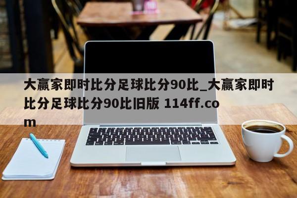 大赢家即时比分足球比分90比_大赢家即时比分足球比分90比旧版 114ff.com 
