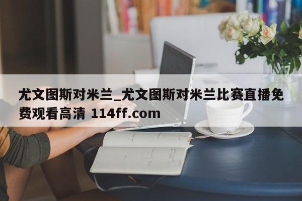 尤文图斯对米兰_尤文图斯对米兰比赛直播免费观看高清 114ff.com 
