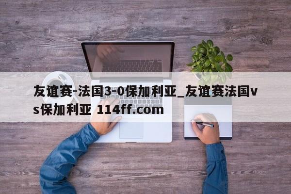 友谊赛-法国3-0保加利亚_友谊赛法国vs保加利亚 114ff.com 