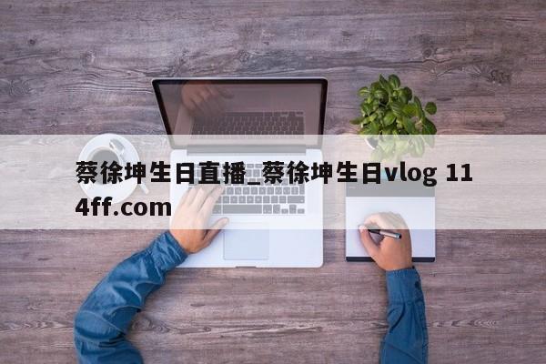 蔡徐坤生日直播_蔡徐坤生日vlog 114ff.com 
