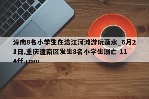 潼南8名小学生在涪江河滩游玩落水_6月21日,重庆潼南区发生8名小学生溺亡 114ff.com 
