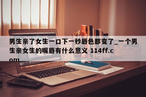 男生亲了女生一口下一秒唇色都变了_一个男生亲女生的嘴唇有什么意义 114ff.com 