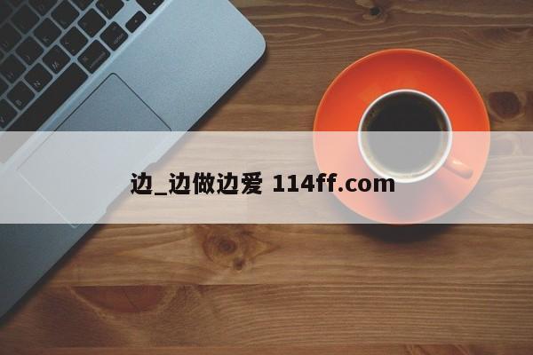 边_边做边爱 114ff.com 