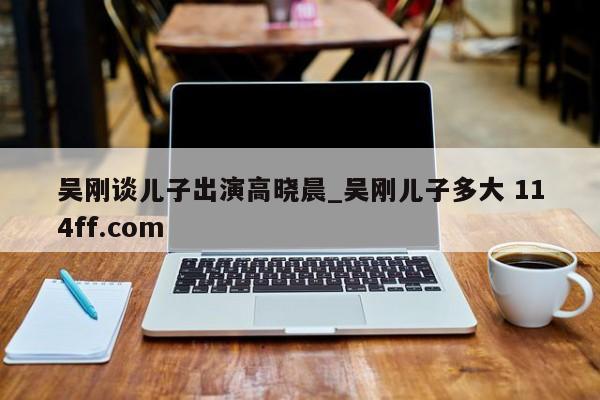 吴刚谈儿子出演高晓晨_吴刚儿子多大 114ff.com 
