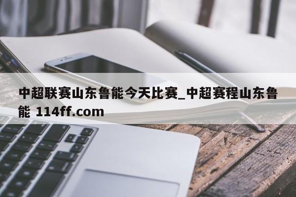 中超联赛山东鲁能今天比赛_中超赛程山东鲁能 114ff.com 