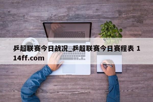 乒超联赛今日战况_乒超联赛今日赛程表 114ff.com 