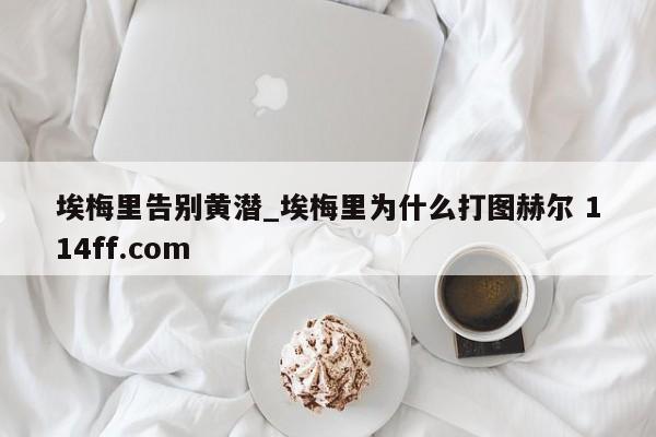 埃梅里告别黄潜_埃梅里为什么打图赫尔 114ff.com 