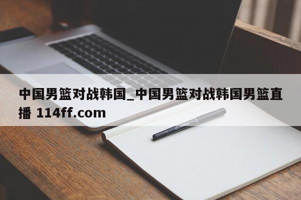中国男篮对战韩国_中国男篮对战韩国男篮直播 114ff.com 