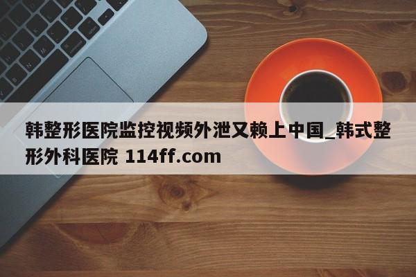 韩整形医院监控视频外泄又赖上中国_韩式整形外科医院 114ff.com 