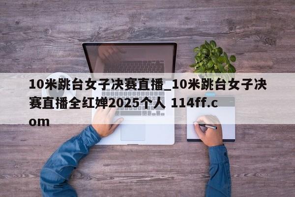 10米跳台女子决赛直播_10米跳台女子决赛直播全红婵2025个人 114ff.com 