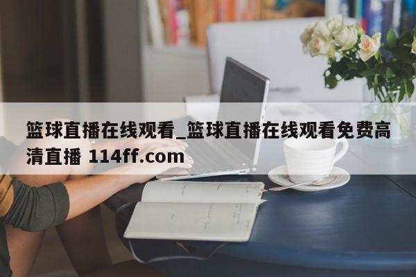 篮球直播在线观看_篮球直播在线观看免费高清直播 114ff.com 