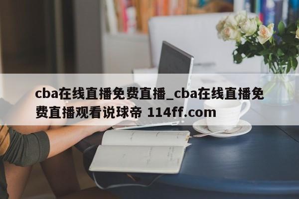 cba在线直播免费直播_cba在线直播免费直播观看说球帝 114ff.com 