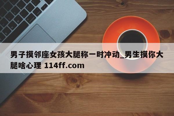男子摸邻座女孩大腿称一时冲动_男生摸你大腿啥心理 114ff.com 