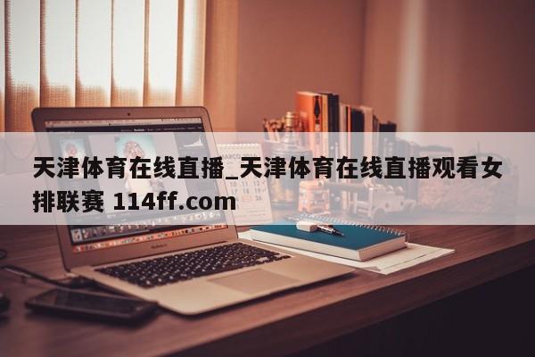 天津体育在线直播_天津体育在线直播观看女排联赛 114ff.com 
