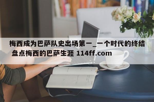 梅西成为巴萨队史出场第一_一个时代的终结 盘点梅西的巴萨生涯 114ff.com 