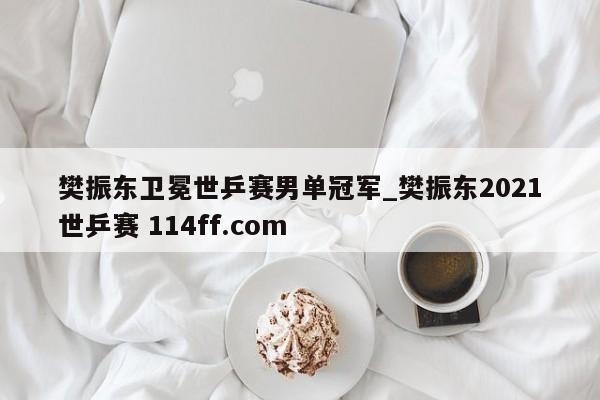 樊振东卫冕世乒赛男单冠军_樊振东2021世乒赛 114ff.com 