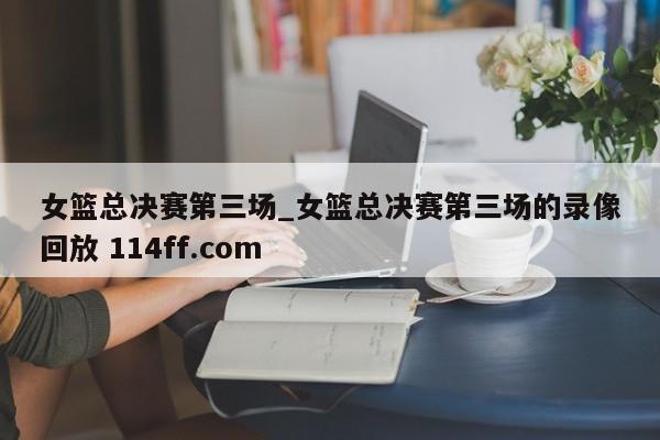 女篮总决赛第三场_女篮总决赛第三场的录像回放 114ff.com 