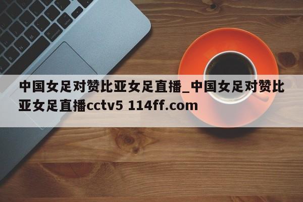 中国女足对赞比亚女足直播_中国女足对赞比亚女足直播cctv5 114ff.com 